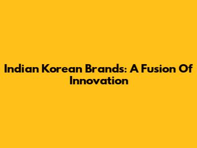 Indian Korean Brands: A Fusion Of Innovation