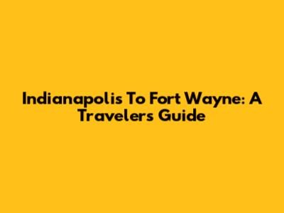 Indianapolis To Fort Wayne: A Traveler's Guide