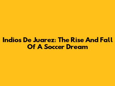 Indios De Juarez: The Rise And Fall Of A Soccer Dream