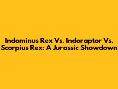 Indominus Rex Vs. Indoraptor Vs. Scorpius Rex: A Jurassic Showdown