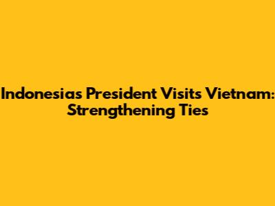 Indonesia's President Visits Vietnam: Strengthening Ties