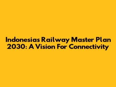 Indonesia's Railway Master Plan 2030: A Vision For Connectivity