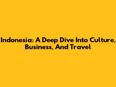 Indonesia: A Deep Dive Into Culture, Business, And Travel