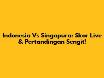 Indonesia Vs Singapura: Skor Live & Pertandingan Sengit!