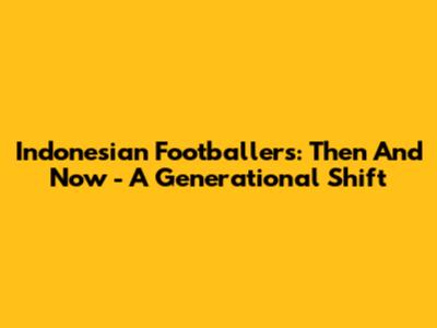 Indonesian Footballers: Then And Now - A Generational Shift