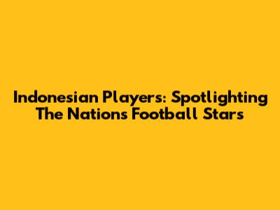 Indonesian Players: Spotlighting The Nation's Football Stars