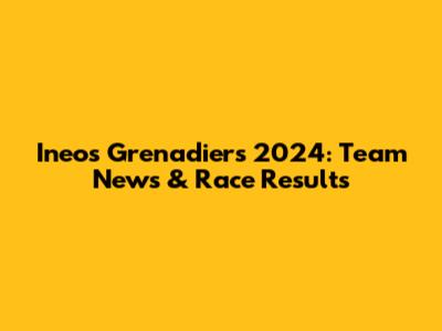Ineos Grenadiers 2024: Team News & Race Results