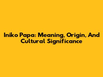 Iniko Papa: Meaning, Origin, And Cultural Significance