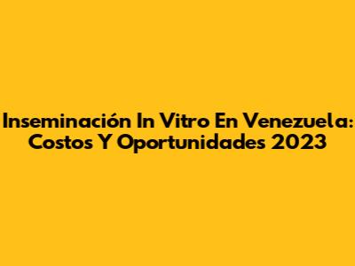 Inseminación In Vitro En Venezuela: Costos Y Oportunidades 2023