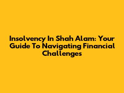 Insolvency In Shah Alam: Your Guide To Navigating Financial Challenges