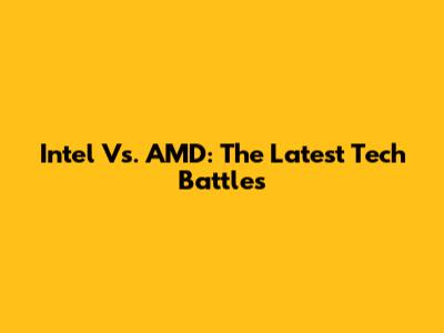 Intel Vs. AMD: The Latest Tech Battles