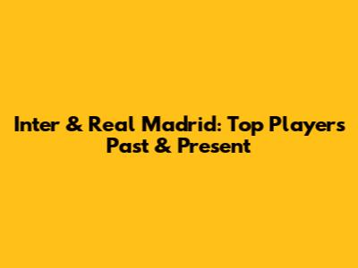 Inter & Real Madrid: Top Players Past & Present