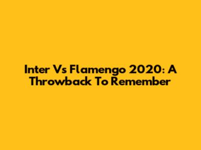 Inter Vs Flamengo 2020: A Throwback To Remember