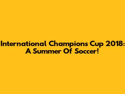 International Champions Cup 2018: A Summer Of Soccer!