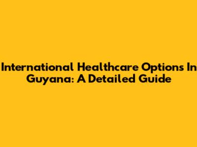 International Healthcare Options In Guyana: A Detailed Guide
