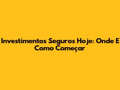 Investimentos Seguros Hoje: Onde E Como Começar