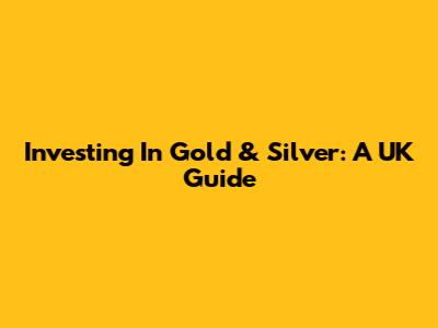 Investing In Gold & Silver: A UK Guide