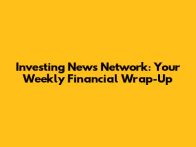 Investing News Network: Your Weekly Financial Wrap-Up