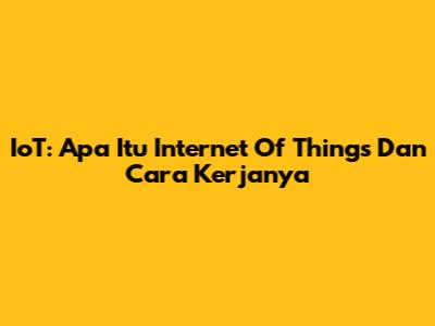 IoT: Apa Itu Internet Of Things Dan Cara Kerjanya