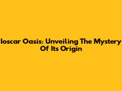 Ioscar Oasis: Unveiling The Mystery Of Its Origin