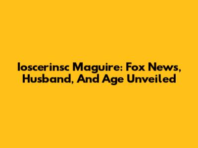 Ioscerinsc Maguire: Fox News, Husband, And Age Unveiled