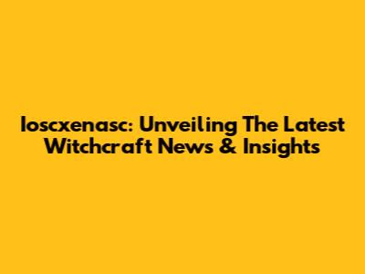 Ioscxenasc: Unveiling The Latest Witchcraft News & Insights