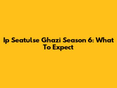 Ip Seatulse Ghazi Season 6: What To Expect