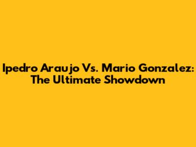 Ipedro Araujo Vs. Mario Gonzalez: The Ultimate Showdown