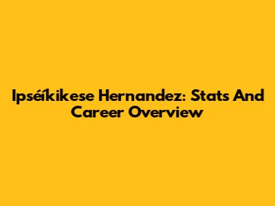 Ipséíkikese Hernandez: Stats And Career Overview