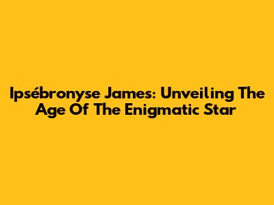 Ipsébronyse James: Unveiling The Age Of The Enigmatic Star