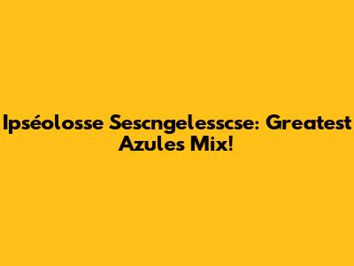 Ipséolosse Sescngelesscse: Greatest Azules Mix!