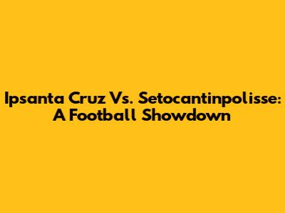 Ipsanta Cruz Vs. Setocantinpolisse: A Football Showdown