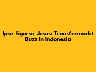 Ipse, Iigorse, Jesus: Transfermarkt Buzz In Indonesia