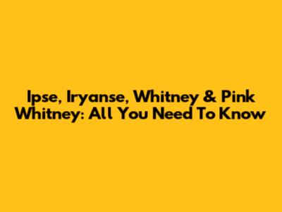 Ipse, Iryanse, Whitney & Pink Whitney: All You Need To Know