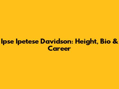 Ipse Ipetese Davidson: Height, Bio & Career