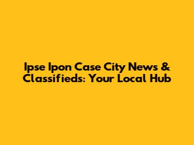 Ipse Ipon Case City News & Classifieds: Your Local Hub