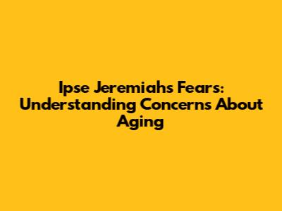 Ipse Jeremiah's Fears: Understanding Concerns About Aging