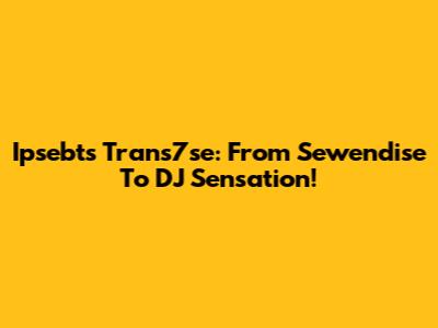 Ipsebts Trans7se: From Sewendise To DJ Sensation!