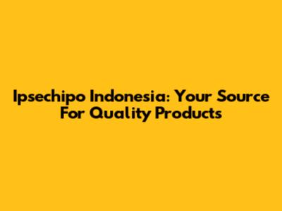Ipsechipo Indonesia: Your Source For Quality Products