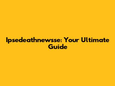 Ipsedeathnewsse: Your Ultimate Guide
