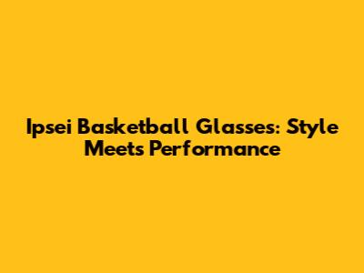 Ipsei Basketball Glasses: Style Meets Performance