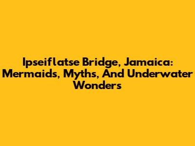 Ipseiflatse Bridge, Jamaica: Mermaids, Myths, And Underwater Wonders