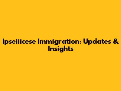 Ipseiiicese Immigration: Updates & Insights
