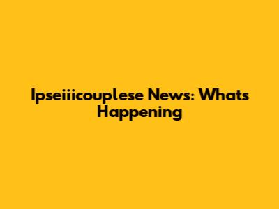Ipseiiicouplese News: What's Happening