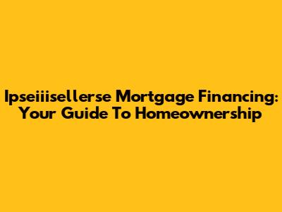 Ipseiiisellerse Mortgage Financing: Your Guide To Homeownership