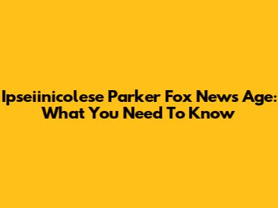 Ipseiinicolese Parker Fox News Age: What You Need To Know