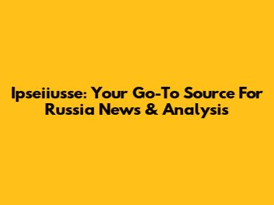 Ipseiiusse: Your Go-To Source For Russia News & Analysis
