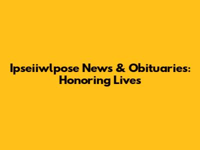 Ipseiiwlpose News & Obituaries: Honoring Lives