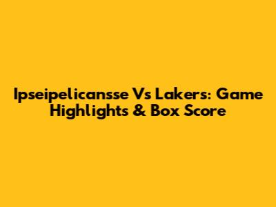 Ipseipelicansse Vs Lakers: Game Highlights & Box Score