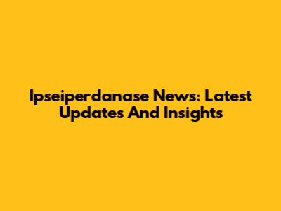 Ipseiperdanase News: Latest Updates And Insights